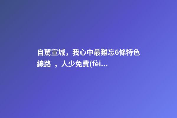 自駕宣城，我心中最難忘6條特色線路，人少免費(fèi)原生態(tài)，值得三刷